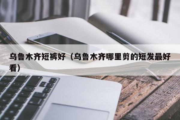 乌鲁木齐短裤好（乌鲁木齐哪里剪的短发最好看）