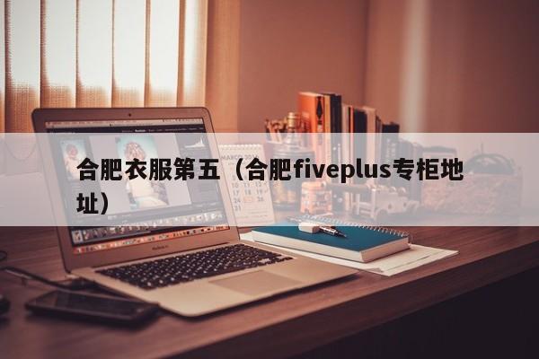 合肥衣服第五（合肥fiveplus专柜地址）