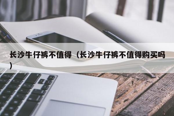 长沙牛仔裤不值得（长沙牛仔裤不值得购买吗）