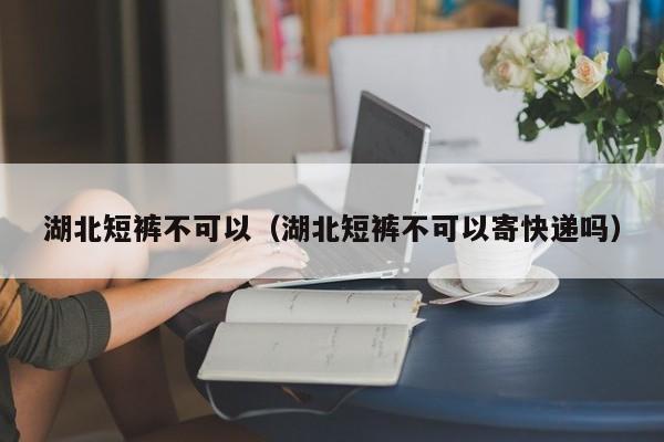湖北短裤不可以（湖北短裤不可以寄快递吗）