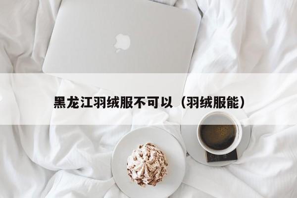 黑龙江羽绒服不可以（羽绒服能）