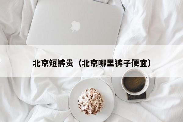 北京短裤贵（北京哪里裤子便宜）