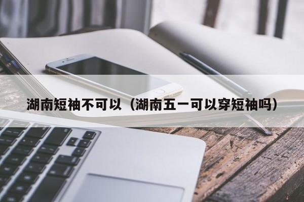 湖南短袖不可以（湖南五一可以穿短袖吗）