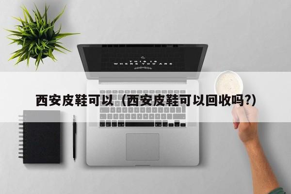 西安皮鞋可以（西安皮鞋可以回收吗?）