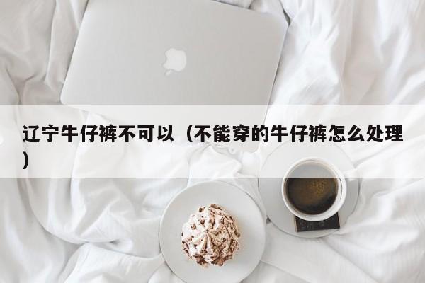 辽宁牛仔裤不可以（不能穿的牛仔裤怎么处理）