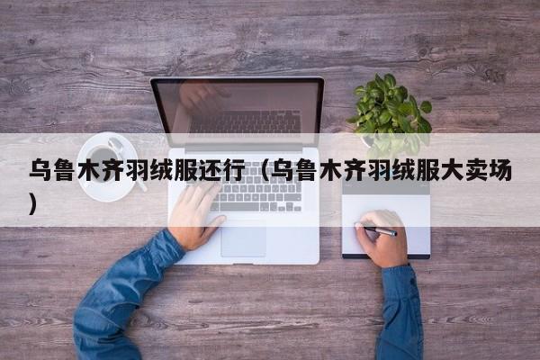 乌鲁木齐羽绒服还行（乌鲁木齐羽绒服大卖场）