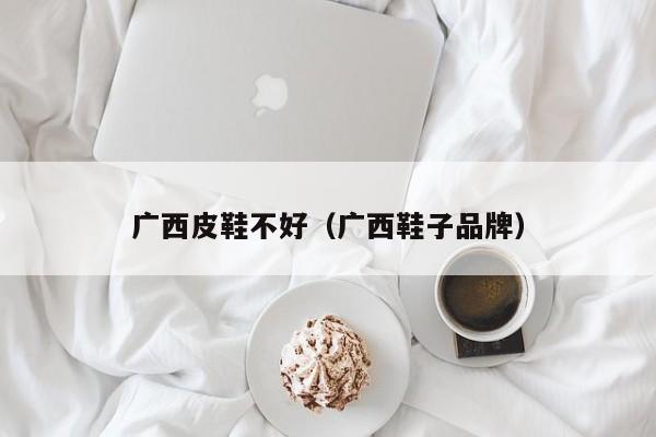 广西皮鞋不好（广西鞋子品牌）