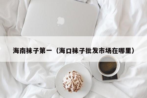海南袜子第一（海口袜子批发市场在哪里）
