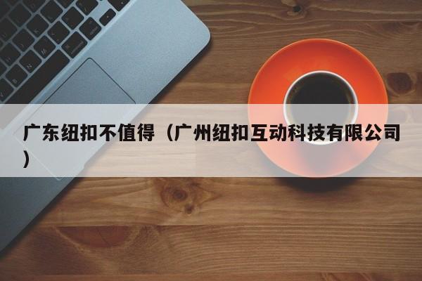 广东纽扣不值得（广州纽扣互动科技有限公司）