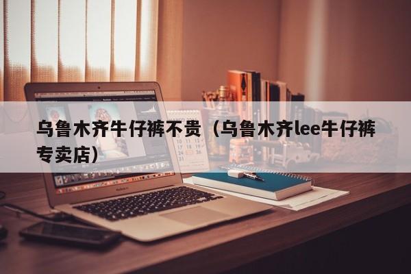 乌鲁木齐牛仔裤不贵（乌鲁木齐lee牛仔裤专卖店）