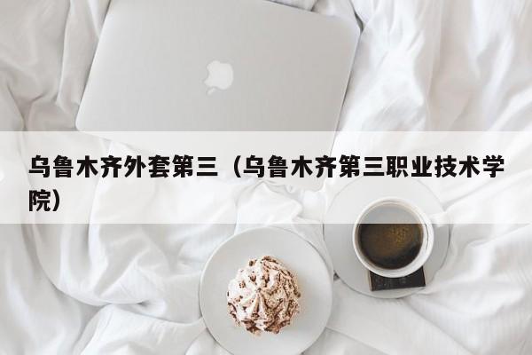 乌鲁木齐外套第三（乌鲁木齐第三职业技术学院）