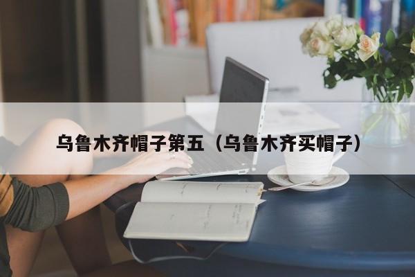 乌鲁木齐帽子第五（乌鲁木齐买帽子）