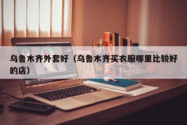 乌鲁木齐外套好（乌鲁木齐买衣服哪里比较好的店）
