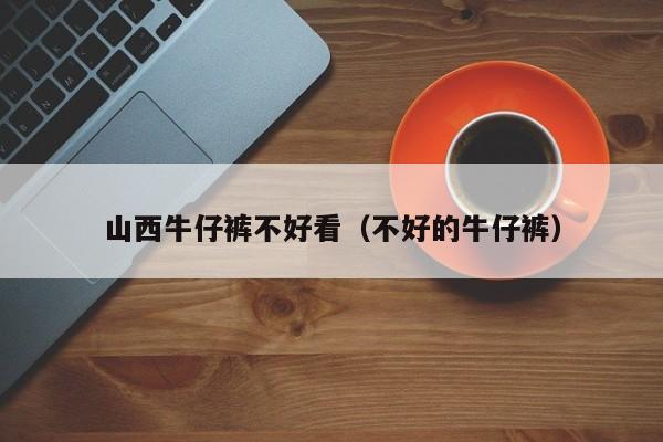 山西牛仔裤不好看（不好的牛仔裤）