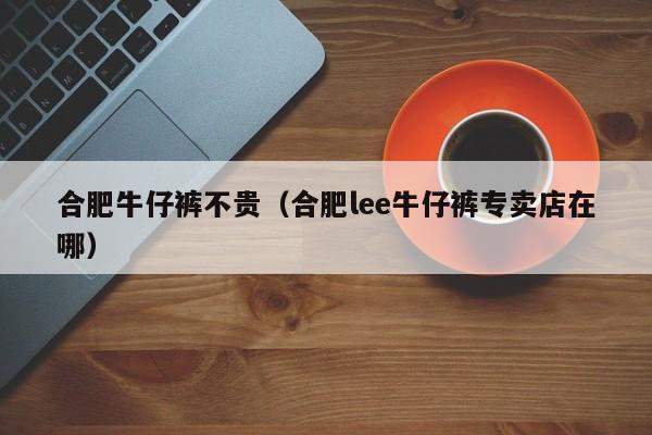 合肥牛仔裤不贵（合肥lee牛仔裤专卖店在哪）