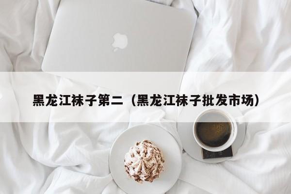 黑龙江袜子第二（黑龙江袜子批发市场）