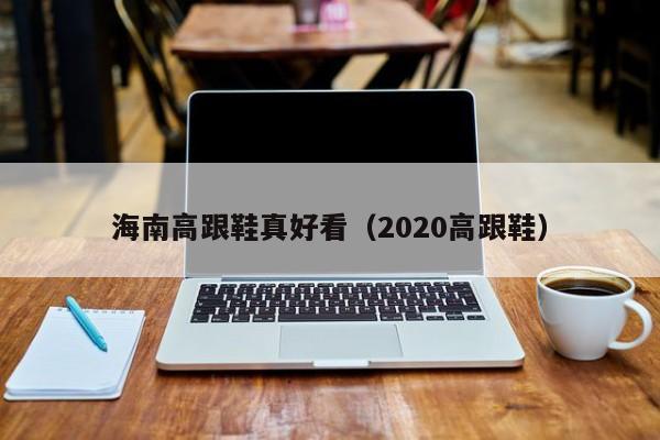 海南高跟鞋真好看（2020高跟鞋）