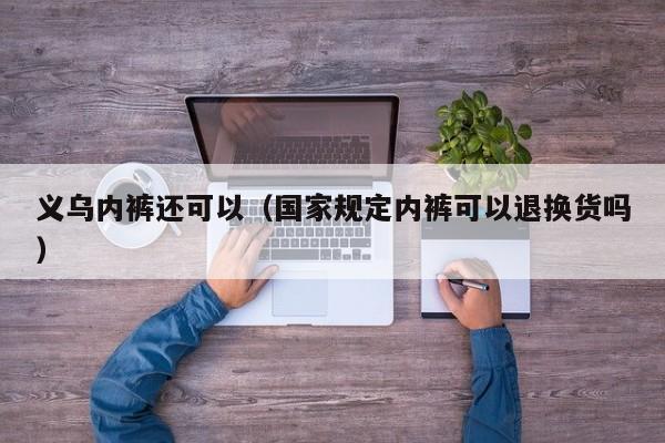 义乌内裤还可以（国家规定内裤可以退换货吗）