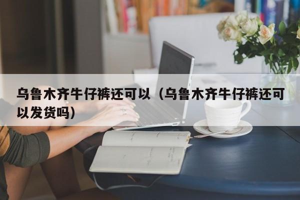 乌鲁木齐牛仔裤还可以（乌鲁木齐牛仔裤还可以发货吗）