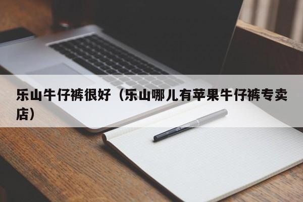 乐山牛仔裤很好（乐山哪儿有苹果牛仔裤专卖店）