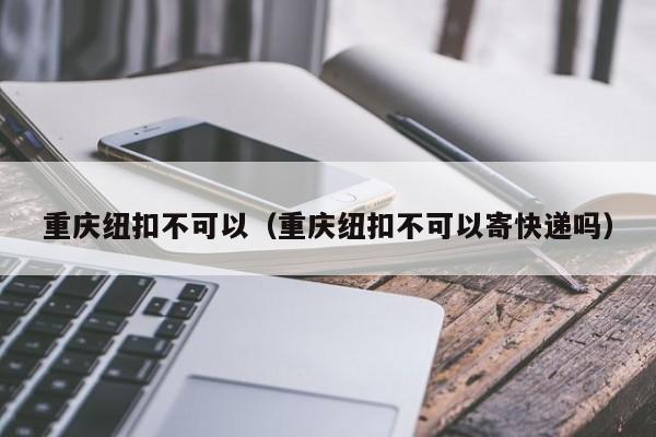 重庆纽扣不可以（重庆纽扣不可以寄快递吗）