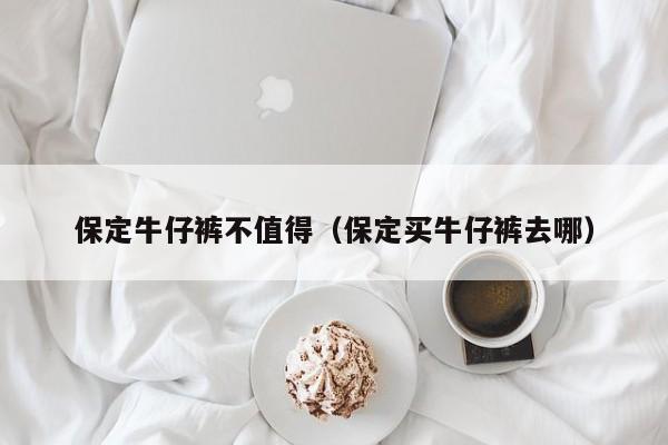 保定牛仔裤不值得（保定买牛仔裤去哪）
