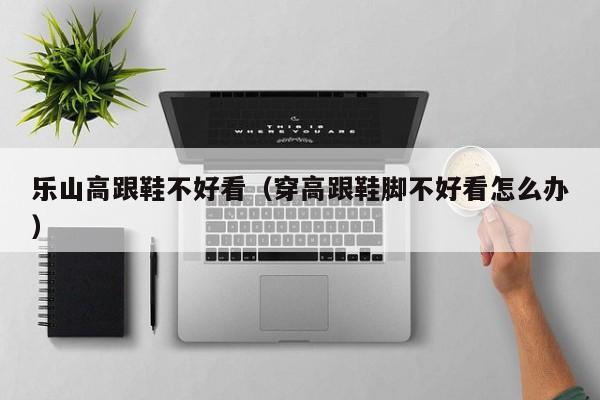 乐山高跟鞋不好看（穿高跟鞋脚不好看怎么办）