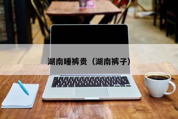 湖南睡裤贵（湖南裤子）