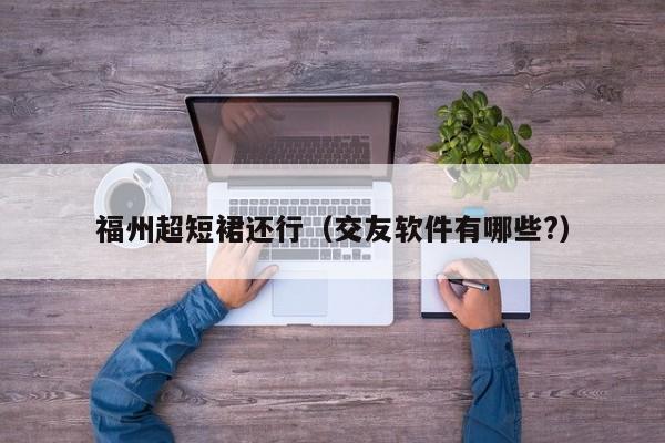 福州超短裙还行（交友软件有哪些?）
