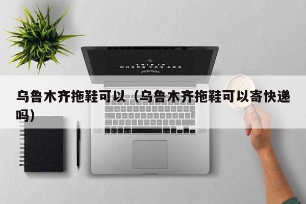 乌鲁木齐拖鞋可以（乌鲁木齐拖鞋可以寄快递吗）