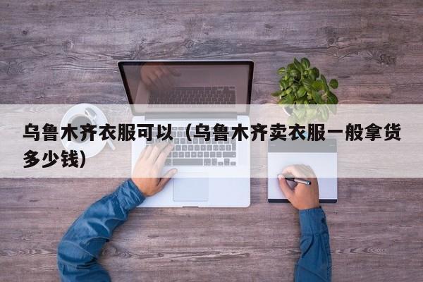 乌鲁木齐衣服可以（乌鲁木齐卖衣服一般拿货多少钱）