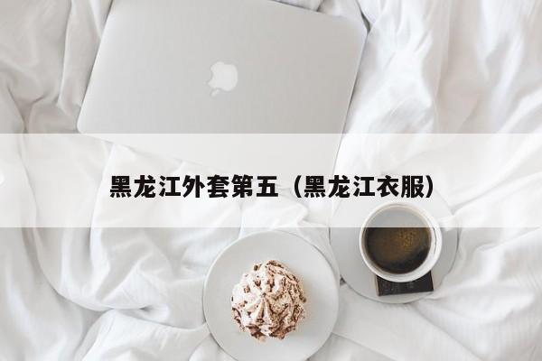 黑龙江外套第五（黑龙江衣服）