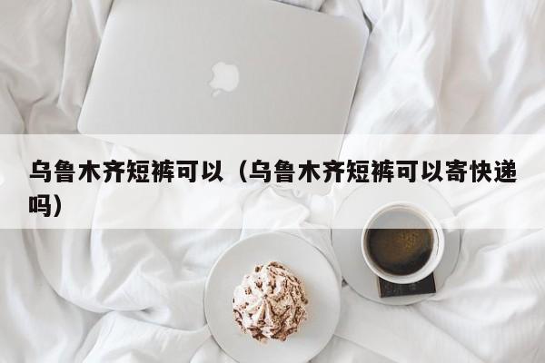 乌鲁木齐短裤可以（乌鲁木齐短裤可以寄快递吗）
