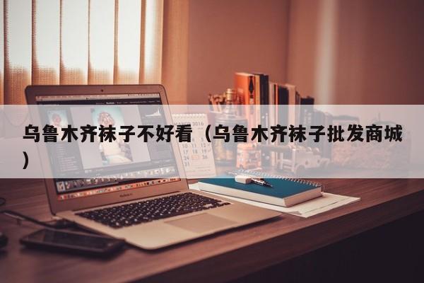 乌鲁木齐袜子不好看（乌鲁木齐袜子批发商城）